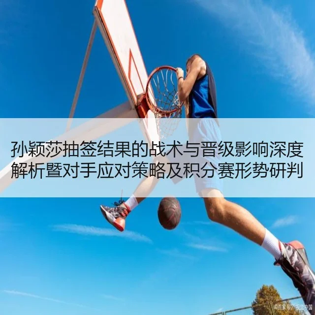 孙颖莎抽签结果的战术与晋级影响深度解析暨对手应对策略及积分赛形势研判